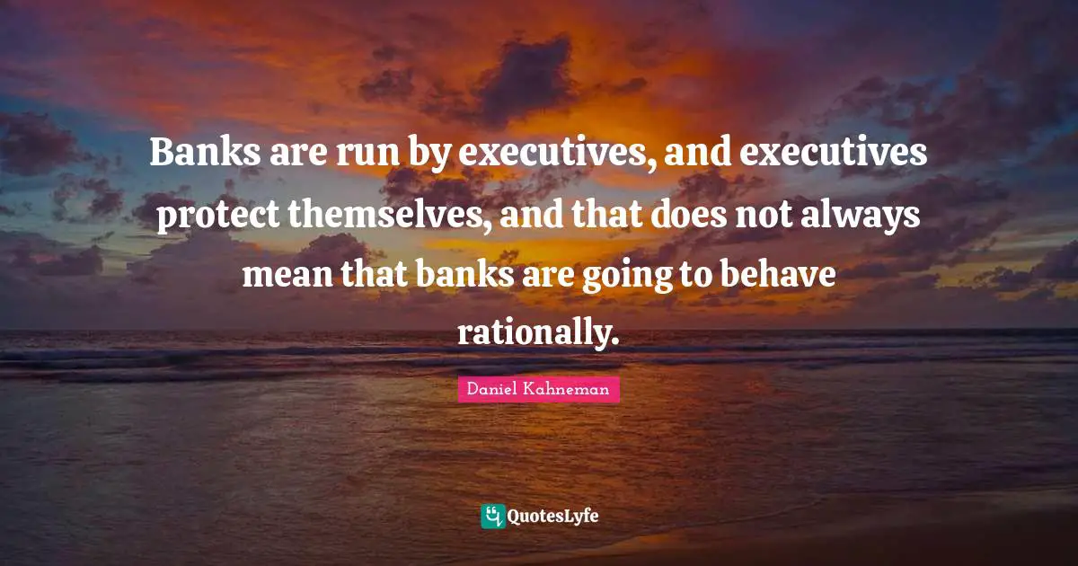 Banks are run by executives, and executives protect themselves, and that does not always mean that banks are going to behave rationally.
