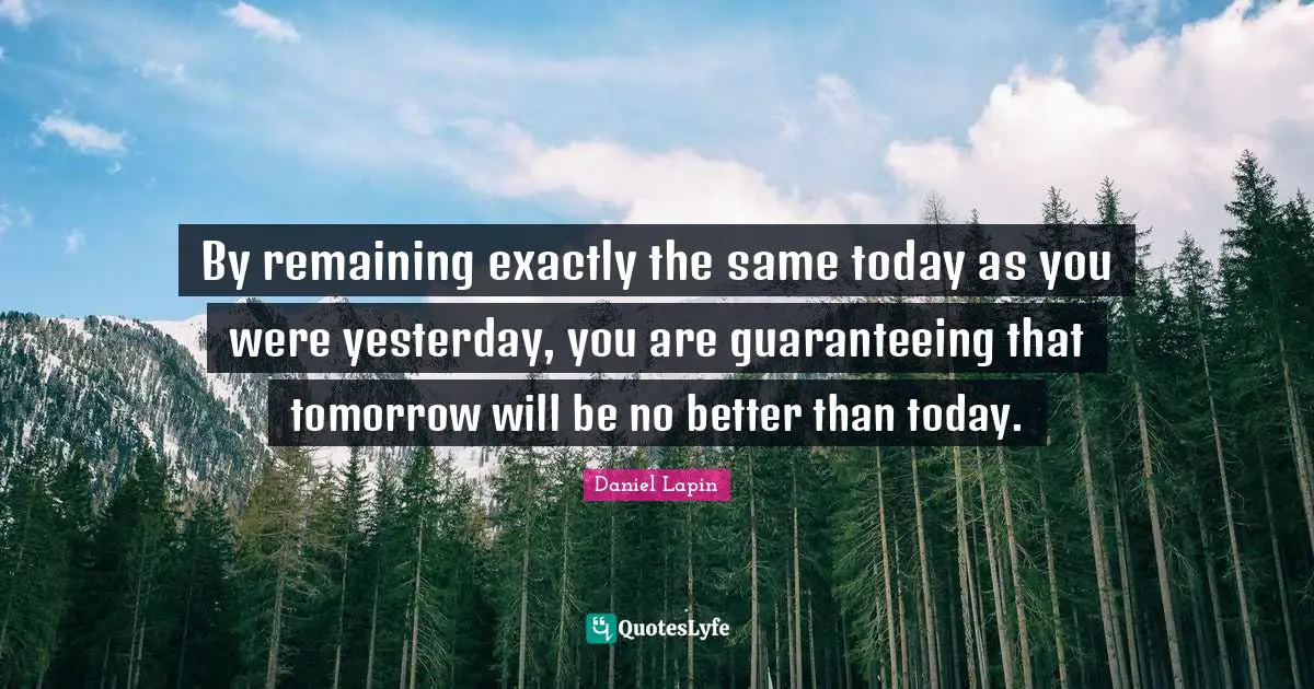 By remaining exactly the same today as you were yesterday, you are guaranteeing that tomorrow will be no better than today.