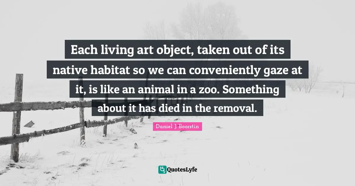 Habitat Quotes: "Each living art object, taken out of its native habitat so we can conveniently gaze at it, is like an animal in a zoo. Something about it has died in the removal."