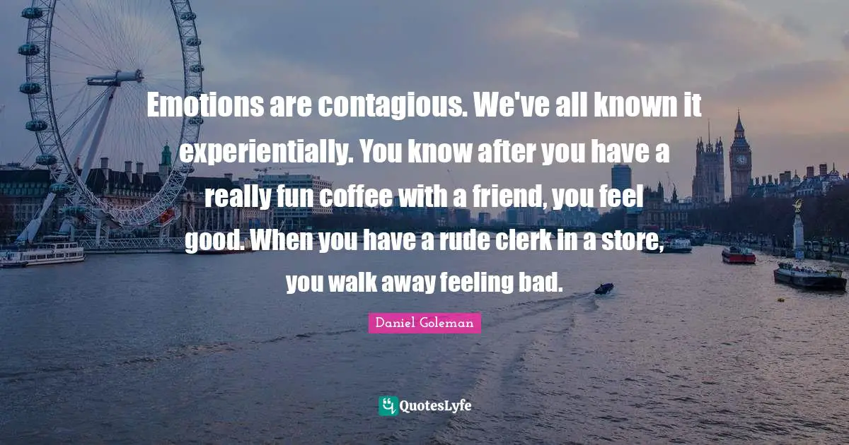 Emotions are contagious. We've all known it experientially. You know after you have a really fun coffee with a friend, you feel good. When you have a rude clerk in a store, you walk away feeling bad.