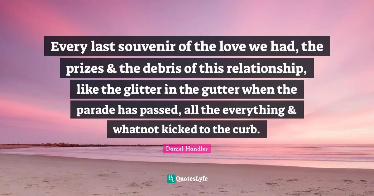 Every last souvenir of the love we had, the prizes & the debris of this relationship, like the glitter in the gutter when the parade has passed, all the everything & whatnot kicked to the curb.