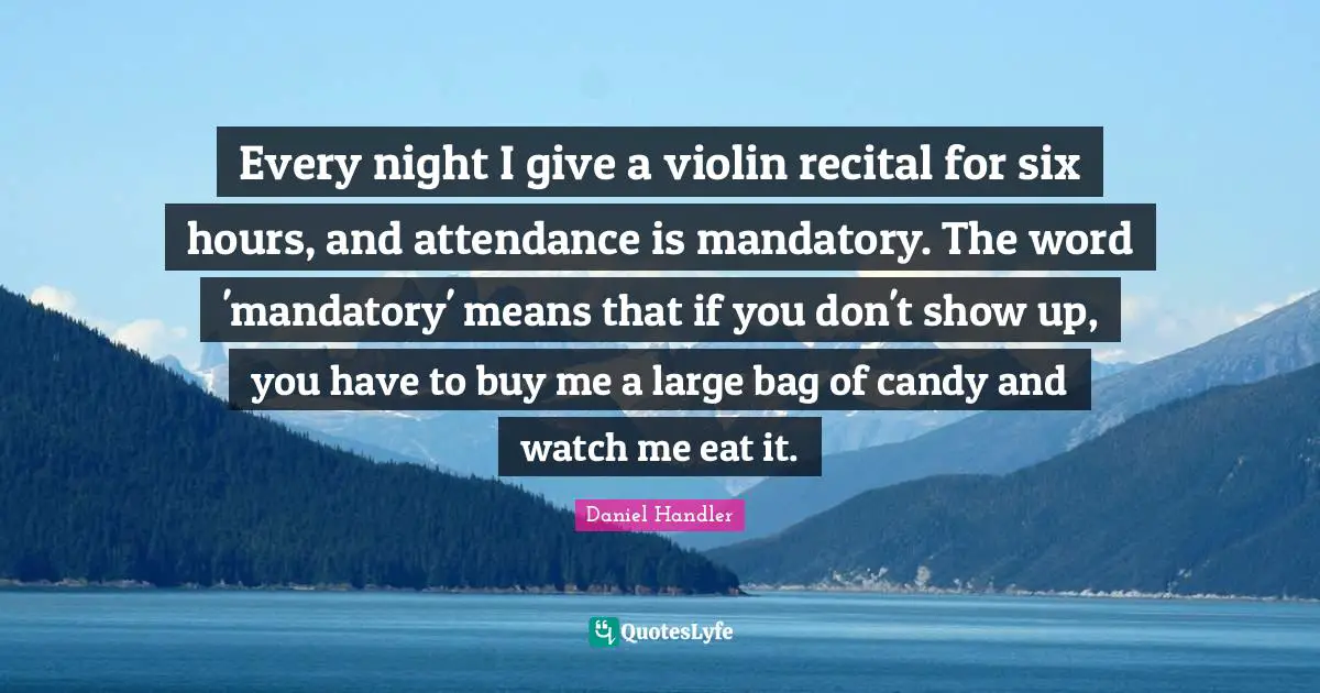 Every night I give a violin recital for six hours, and attendance is mandatory. The word 'mandatory' means that if you don't show up, you have to buy me a large bag of candy and watch me eat it.