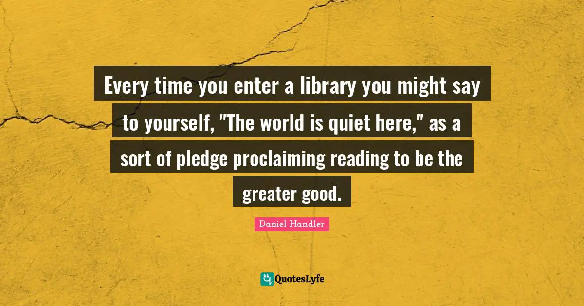 Proclaiming Quotes: "Every time you enter a library you might say to yourself, "The world is quiet here," as a sort of pledge proclaiming reading to be the greater good."