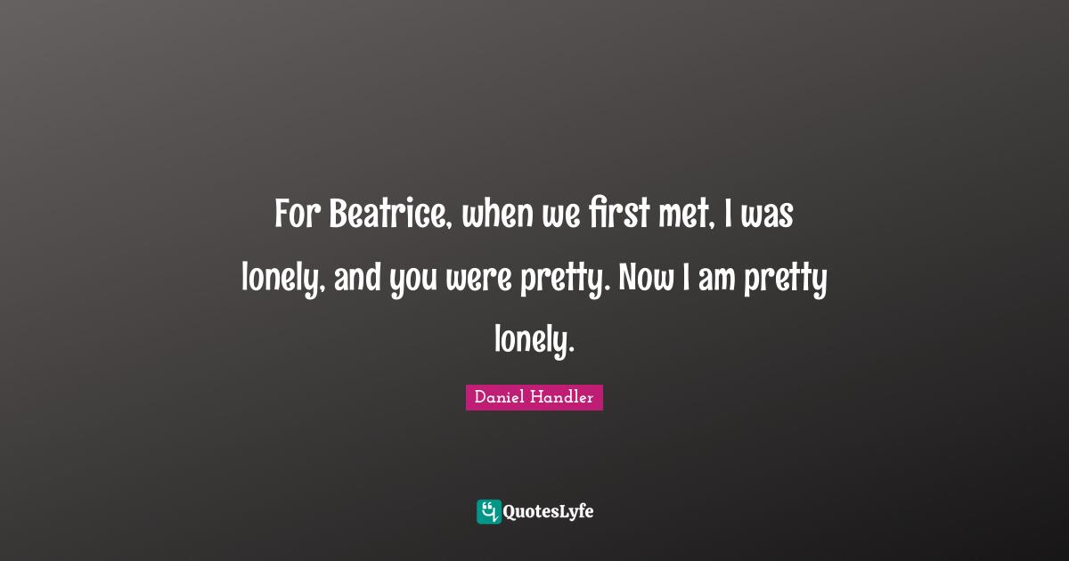 For Beatrice, when we first met, I was lonely, and you were pretty. Now I am pretty lonely.