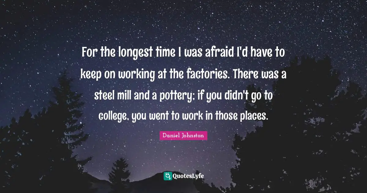 For the longest time I was afraid I'd have to keep on working at the factories. There was a steel mill and a pottery; if you didn't go to college, you went to work in those places.