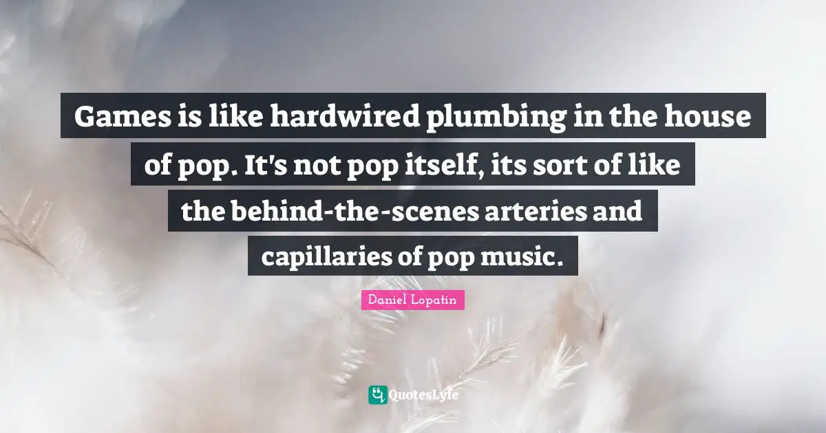 Games is like hardwired plumbing in the house of pop. It's not pop itself, its sort of like the behind-the-scenes arteries and capillaries of pop music.