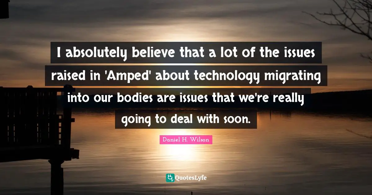 I absolutely believe that a lot of the issues raised in 'Amped' about technology migrating into our bodies are issues that we're really going to deal with soon.