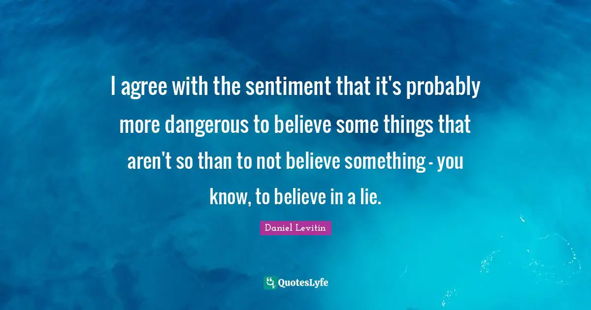 Daniel Levitin Quotes: "I agree with the sentiment that it's probably more dangerous to believe some things that aren't so than to not believe something - you know, to believe in a lie."