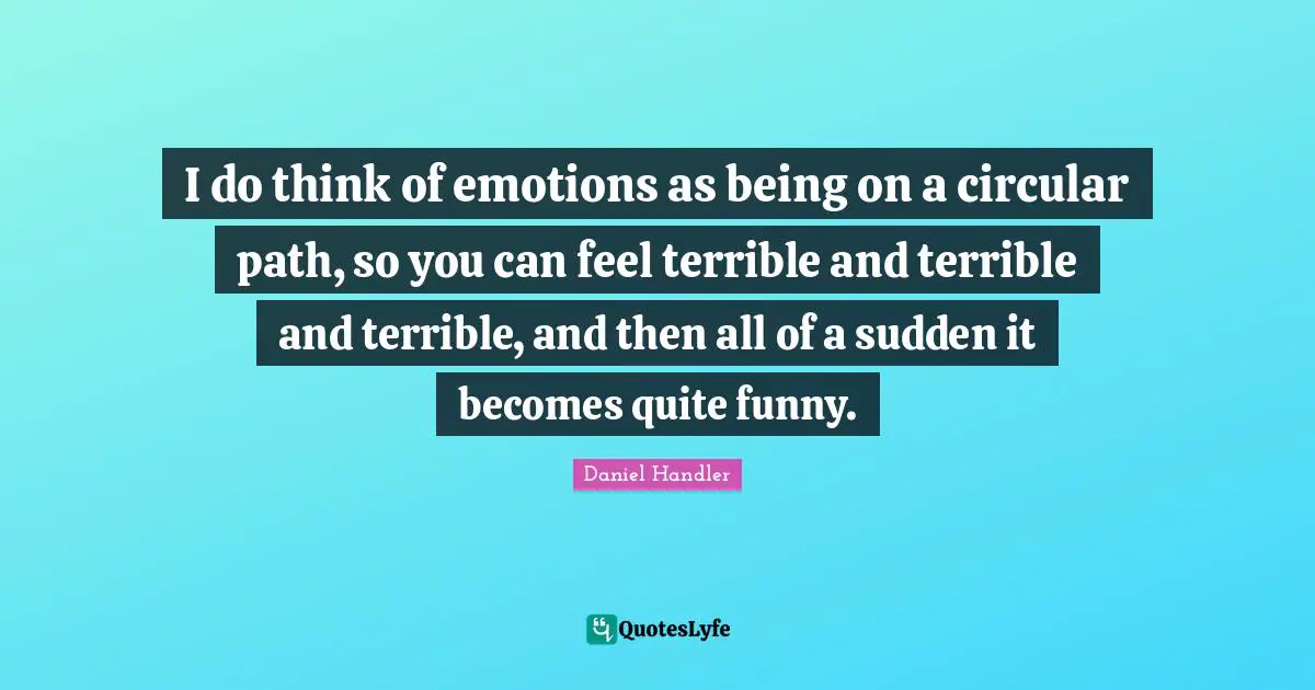 I do think of emotions as being on a circular path, so you can feel terrible and terrible and terrible, and then all of a sudden it becomes quite funny.