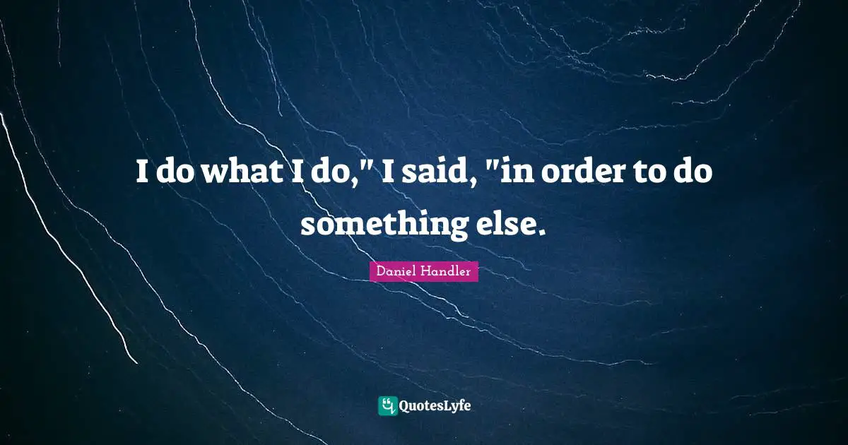 I do what I do," I said, "in order to do something else.