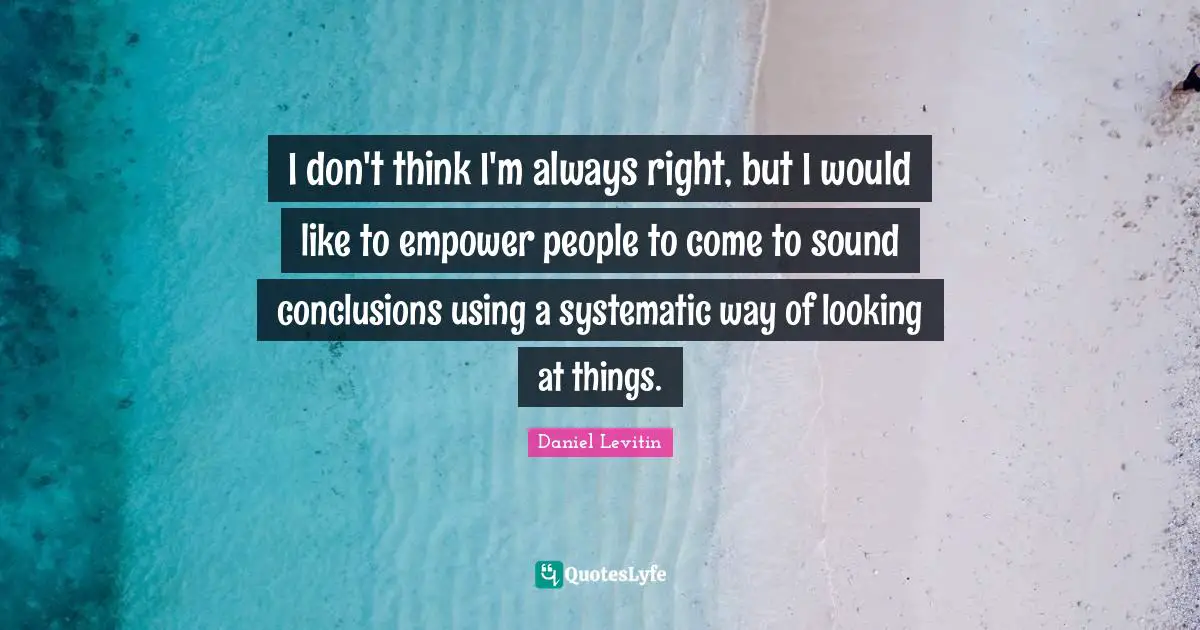 Daniel Levitin Quotes: "I don't think I'm always right, but I would like to empower people to come to sound conclusions using a systematic way of looking at things."