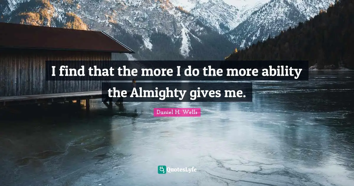 I find that the more I do the more ability the Almighty gives me.