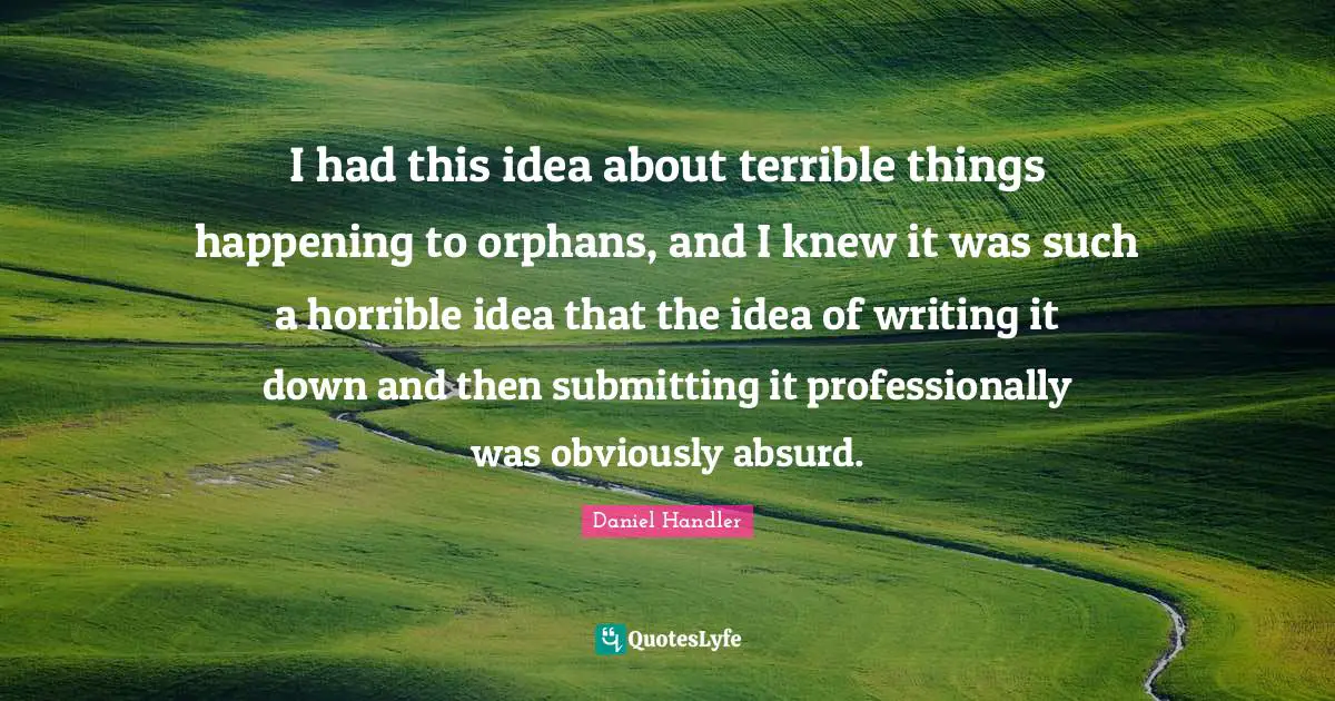 I had this idea about terrible things happening to orphans, and I knew it was such a horrible idea that the idea of writing it down and then submitting it professionally was obviously absurd.