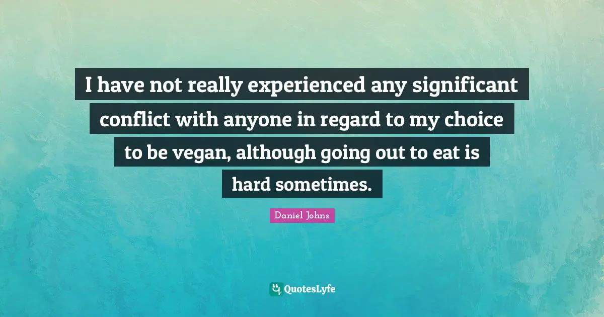 I have not really experienced any significant conflict with anyone in regard to my choice to be vegan, although going out to eat is hard sometimes.