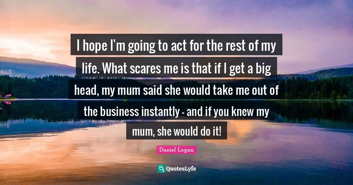 I hope I'm going to act for the rest of my life. What scares me is that if I get a big head, my mum said she would take me out of the business instantly - and if you knew my mum, she would do it!