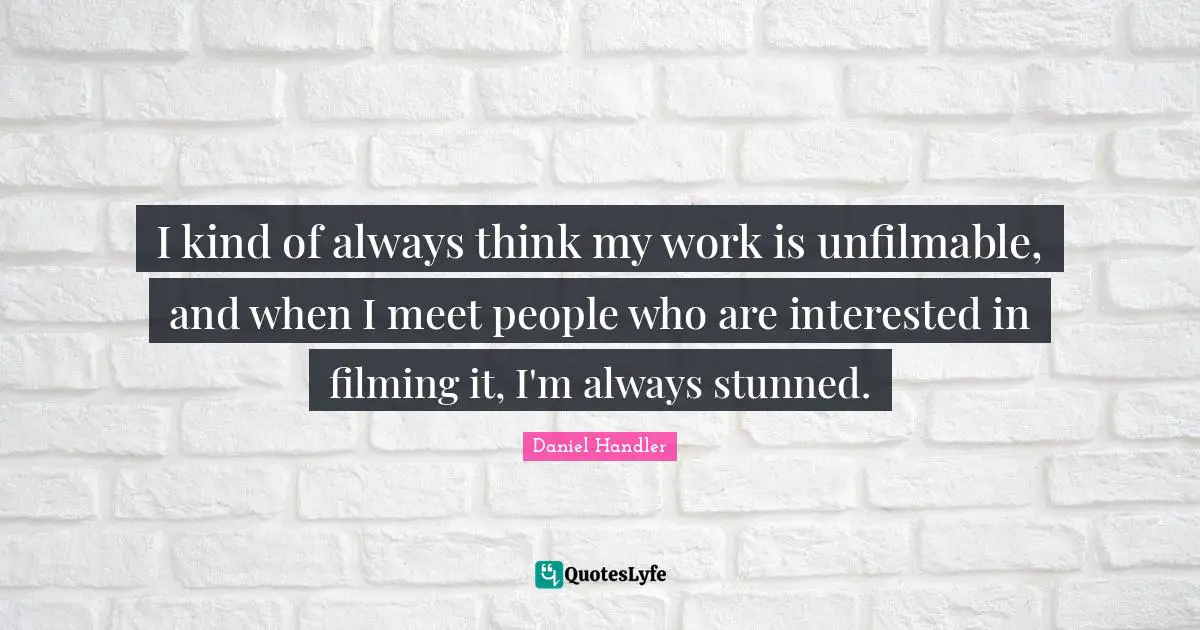 I kind of always think my work is unfilmable, and when I meet people who are interested in filming it, I'm always stunned.
