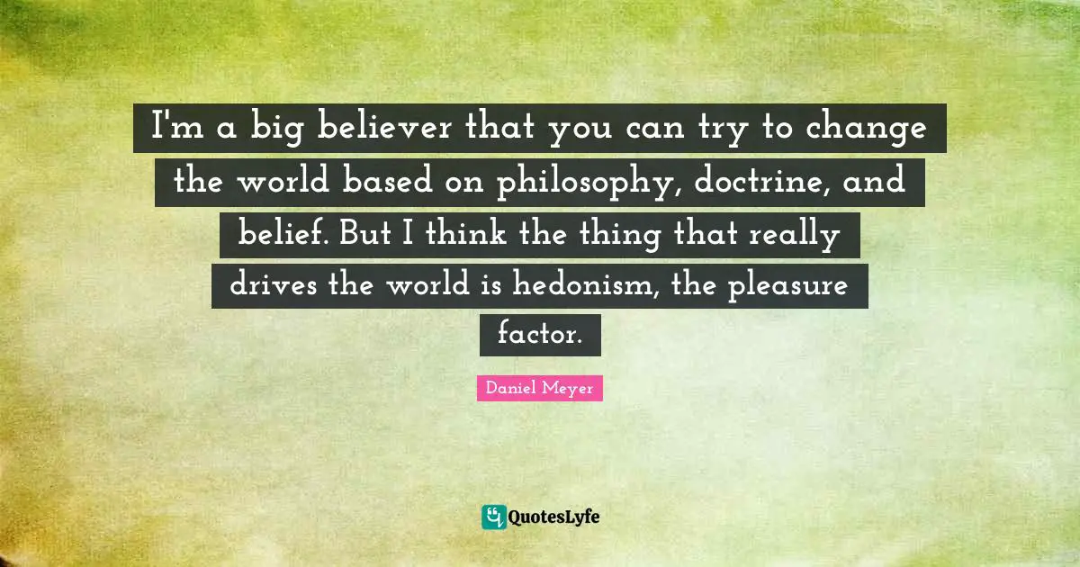 I'm a big believer that you can try to change the world based on philosophy, doctrine, and belief. But I think the thing that really drives the world is hedonism, the pleasure factor.