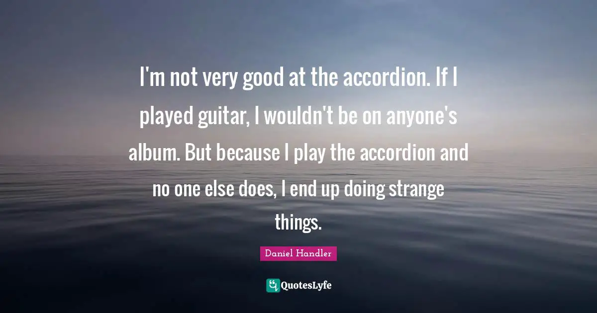 I'm not very good at the accordion. If I played guitar, I wouldn't be on anyone's album. But because I play the accordion and no one else does, I end up doing strange things.