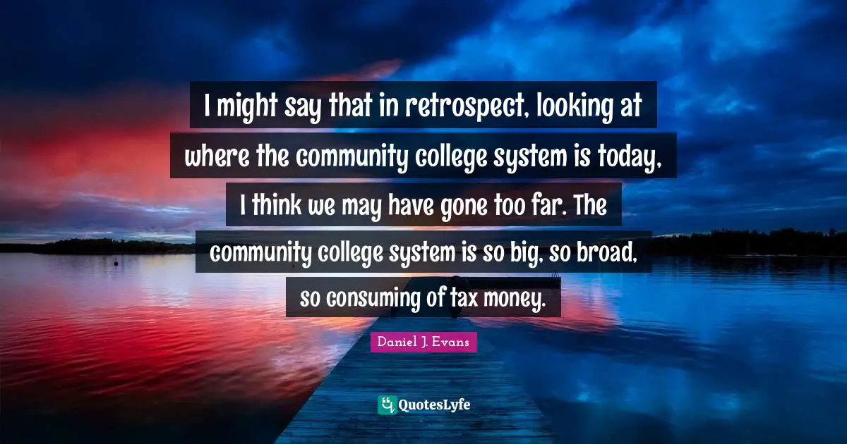 I might say that in retrospect, looking at where the community college system is today, I think we may have gone too far. The community college system is so big, so broad, so consuming of tax money.