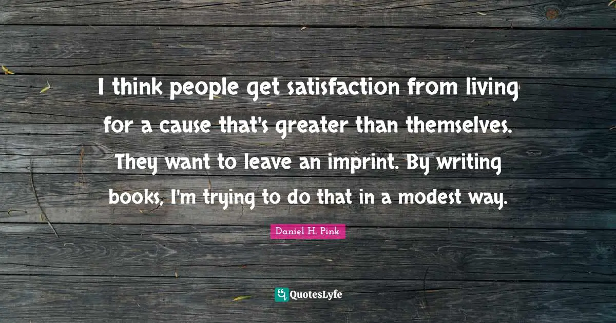 I think people get satisfaction from living for a cause that's greater than themselves. They want to leave an imprint. By writing books, I'm trying to do that in a modest way.