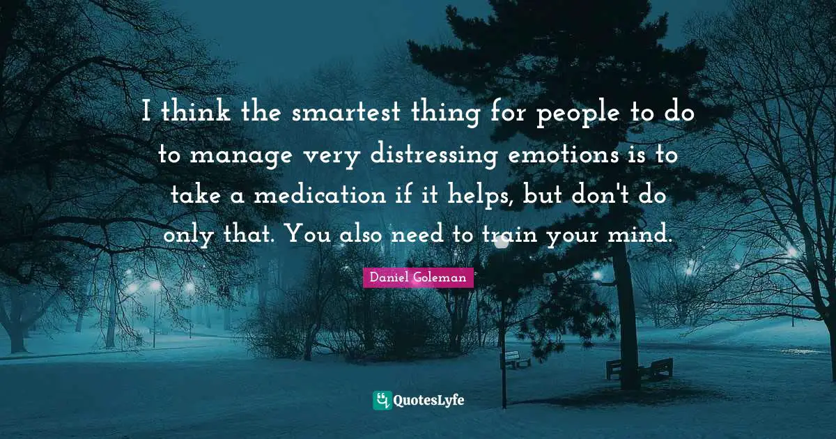 I think the smartest thing for people to do to manage very distressing emotions is to take a medication if it helps, but don't do only that. You also need to train your mind.