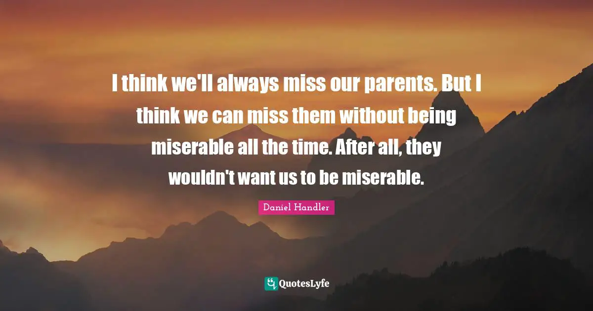 I think we'll always miss our parents. But I think we can miss them without being miserable all the time. After all, they wouldn't want us to be miserable.