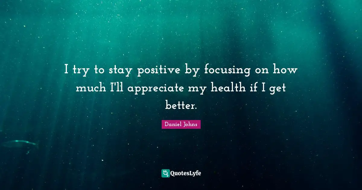 Stay Positive Quotes: "I try to stay positive by focusing on how much I'll appreciate my health if I get better."
