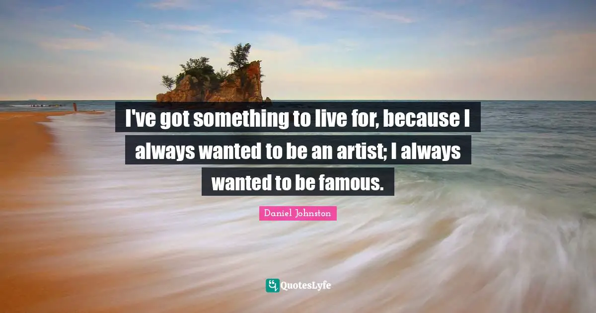 I've got something to live for, because I always wanted to be an artist; I always wanted to be famous.