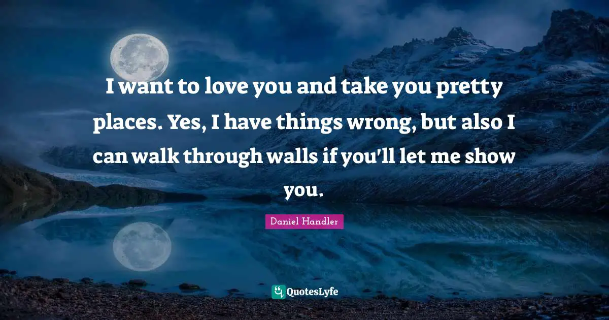 I want to love you and take you pretty places. Yes, I have things wrong, but also I can walk through walls if you'll let me show you.