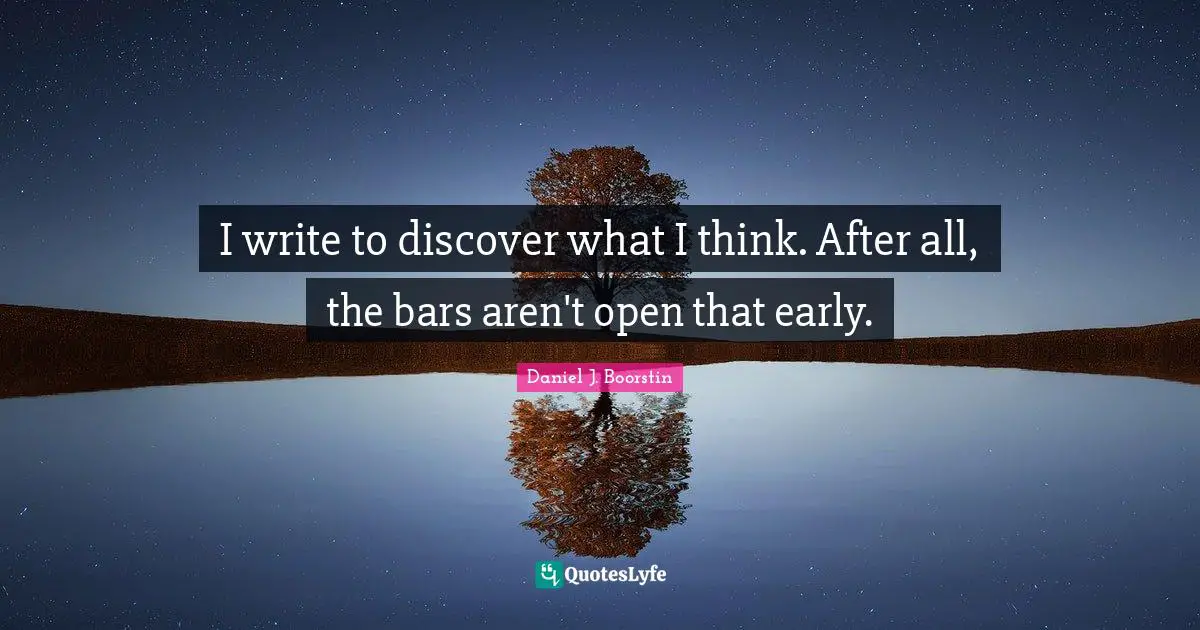 I write to discover what I think. After all, the bars aren't open that early.