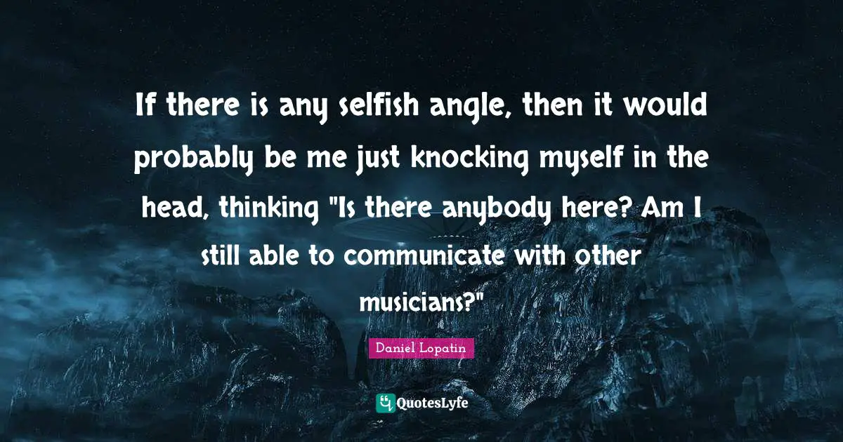 If there is any selfish angle, then it would probably be me just knocking myself in the head, thinking "Is there anybody here? Am I still able to communicate with other musicians?"