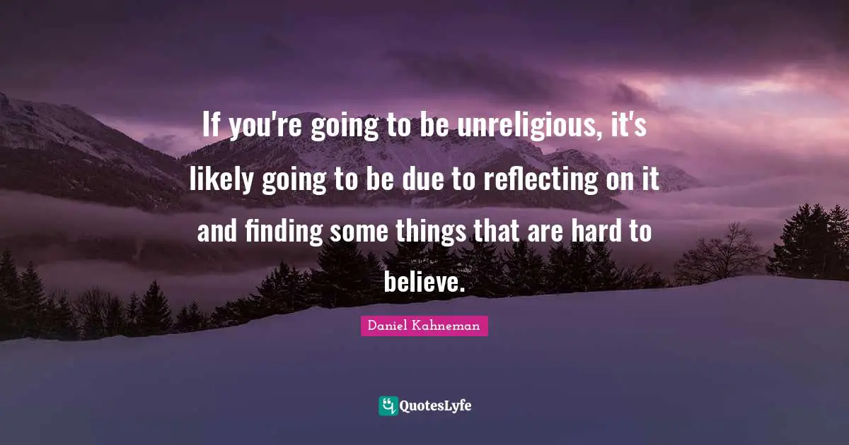 If you're going to be unreligious, it's likely going to be due to reflecting on it and finding some things that are hard to believe.