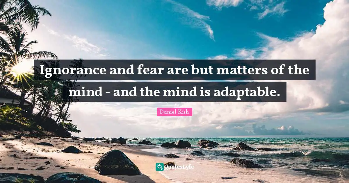 Ignorance and fear are but matters of the mind - and the mind is adaptable.