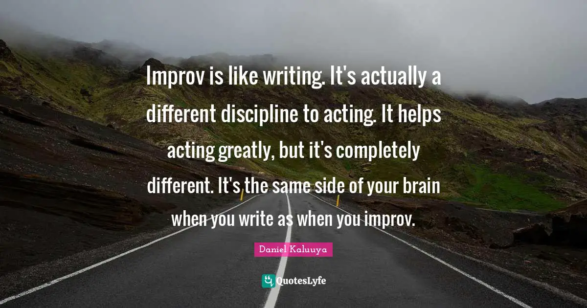 Improv is like writing. It's actually a different discipline to acting. It helps acting greatly, but it's completely different. It's the same side of your brain when you write as when you improv.