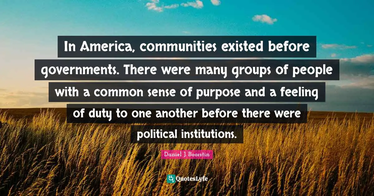 In America, communities existed before governments. There were many groups of people with a common sense of purpose and a feeling of duty to one another before there were political institutions.