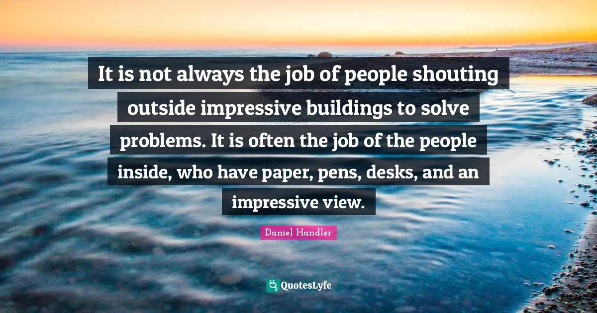 It is not always the job of people shouting outside impressive buildings to solve problems. It is often the job of the people inside, who have paper, pens, desks, and an impressive view.