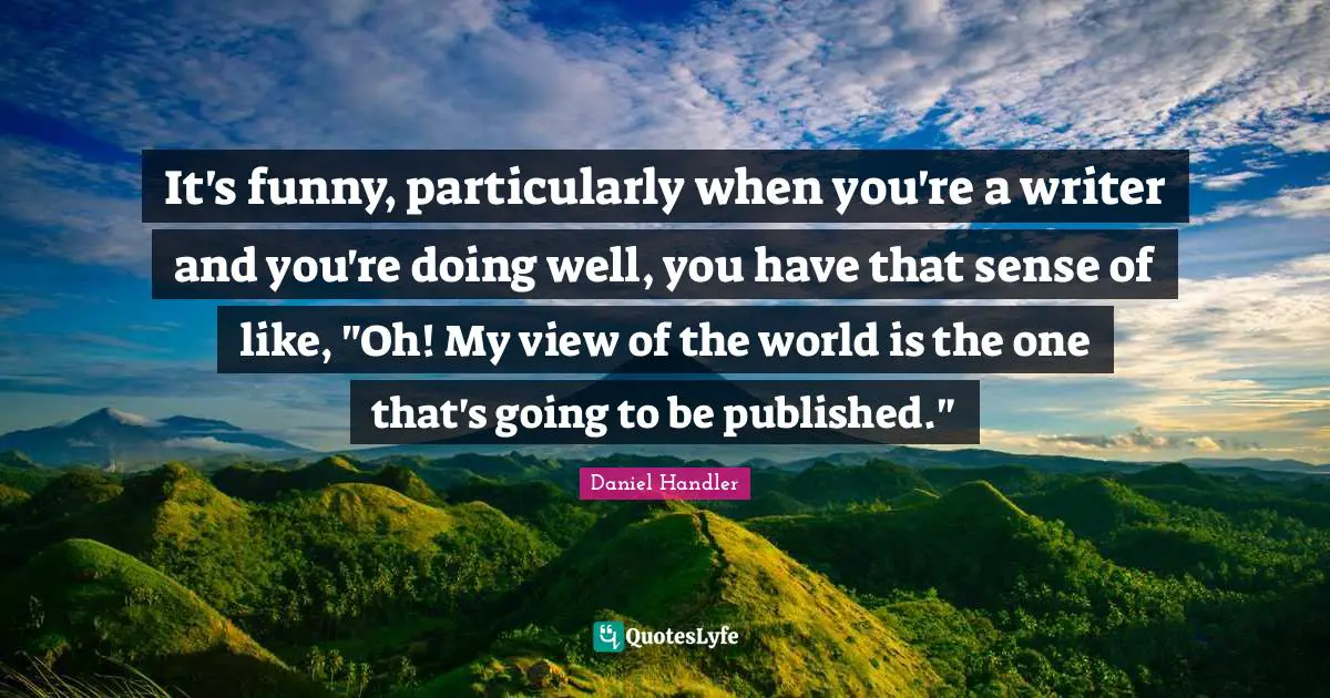 It's funny, particularly when you're a writer and you're doing well, you have that sense of like, "Oh! My view of the world is the one that's going to be published."