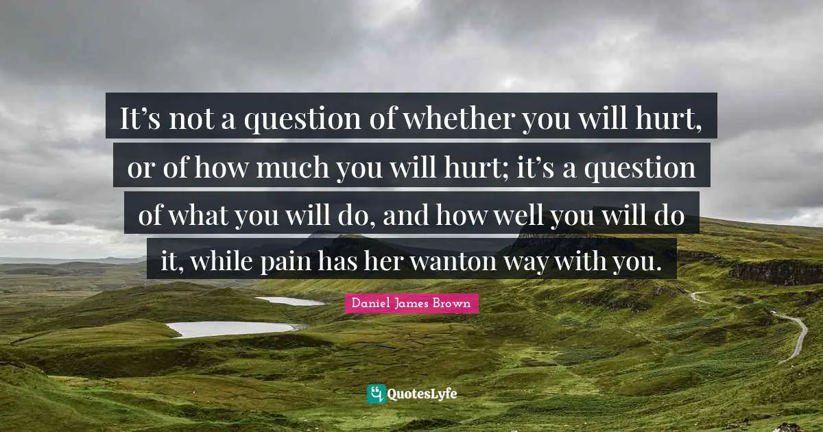 It’s not a question of whether you will hurt, or of how much you will hurt; it’s a question of what you will do, and how well you will do it, while pain has her wanton way with you.