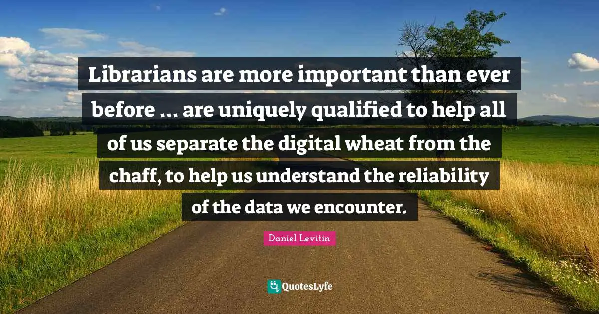 Librarians are more important than ever before ... are uniquely qualified to help all of us separate the digital wheat from the chaff, to help us understand the reliability of the data we encounter.
