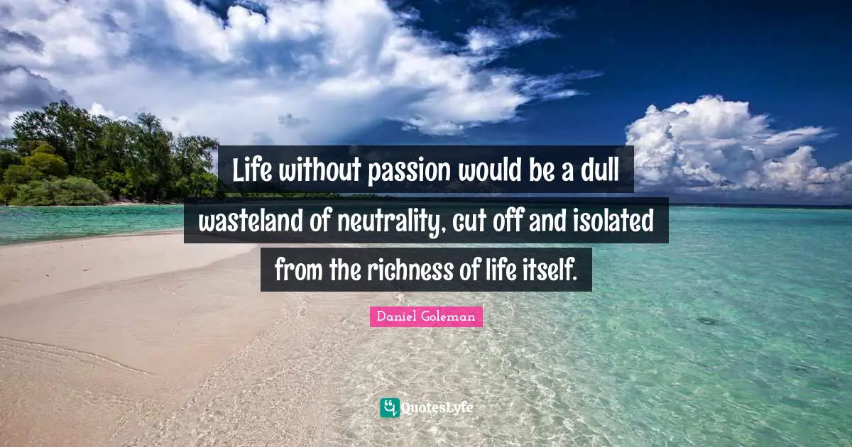 Life without passion would be a dull wasteland of neutrality, cut off and isolated from the richness of life itself.