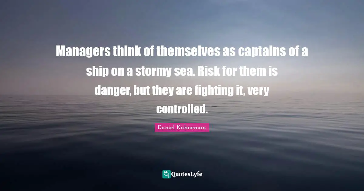 Managers think of themselves as captains of a ship on a stormy sea. Risk for them is danger, but they are fighting it, very controlled.
