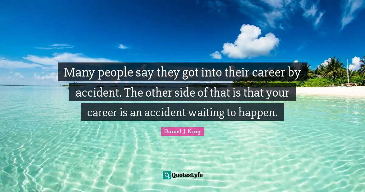 Many people say they got into their career by accident. The other side of that is that your career is an accident waiting to happen.