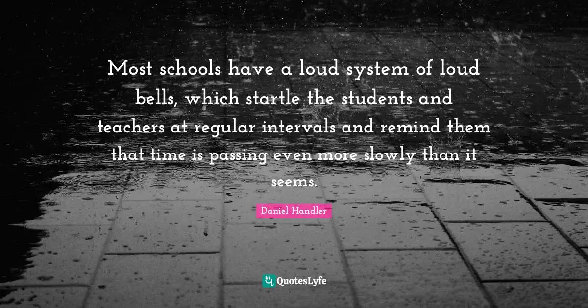 Most schools have a loud system of loud bells, which startle the students and teachers at regular intervals and remind them that time is passing even more slowly than it seems.