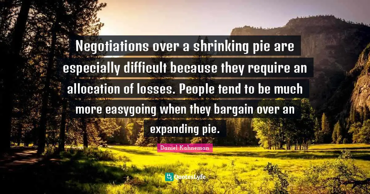 Negotiations over a shrinking pie are especially difficult because they require an allocation of losses. People tend to be much more easygoing when they bargain over an expanding pie.