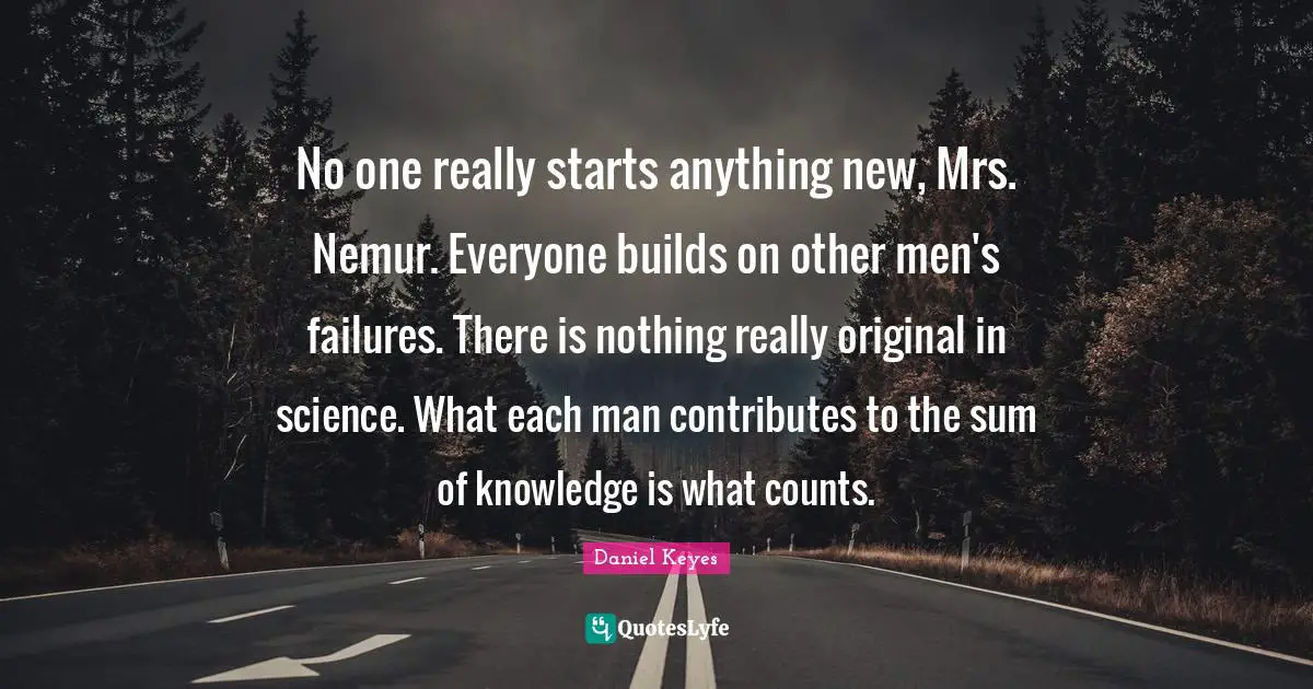 No one really starts anything new, Mrs. Nemur. Everyone builds on other men's failures. There is nothing really original in science. What each man contributes to the sum of knowledge is what counts.