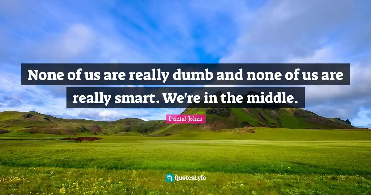 None of us are really dumb and none of us are really smart. We're in the middle.