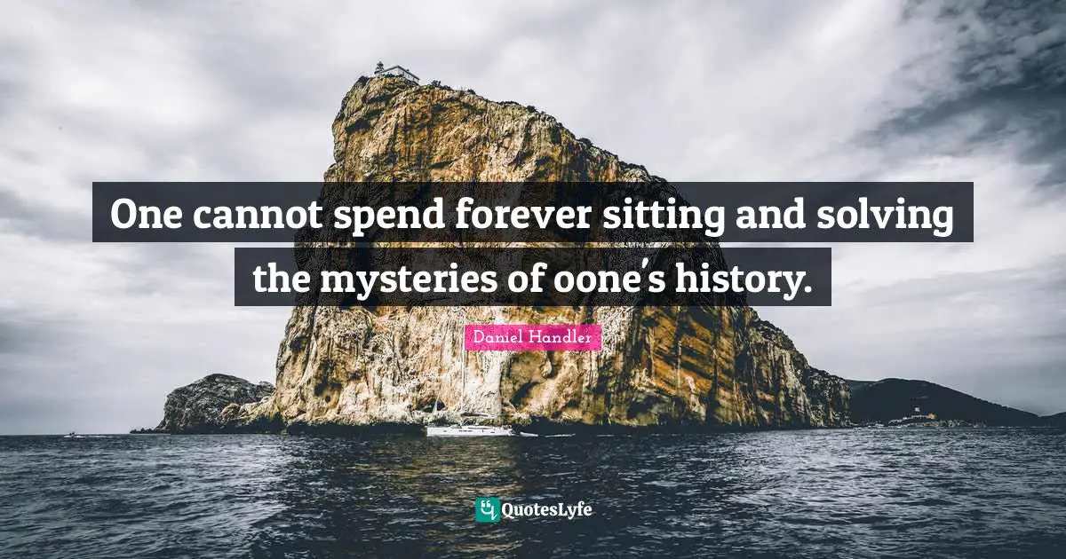 One cannot spend forever sitting and solving the mysteries of oone's history.