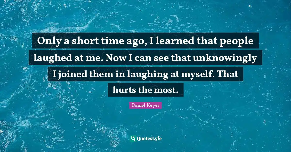Only a short time ago, I learned that people laughed at me. Now I can see that unknowingly I joined them in laughing at myself. That hurts the most.