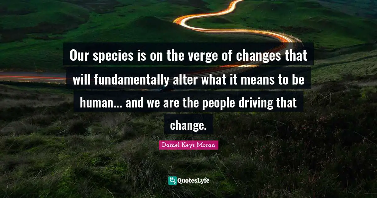 Our species is on the verge of changes that will fundamentally alter what it means to be human... and we are the people driving that change.