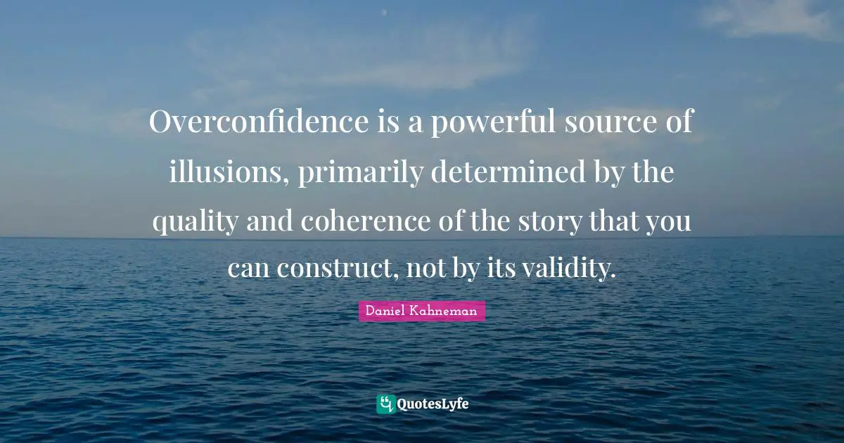 Overconfidence is a powerful source of illusions, primarily determined by the quality and coherence of the story that you can construct, not by its validity.